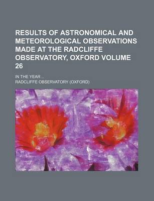 Book cover for Results of Astronomical and Meteorological Observations Made at the Radcliffe Observatory, Oxford Volume 26; In the Year ..