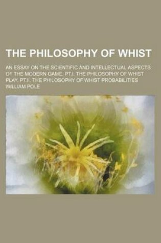 Cover of The Philosophy of Whist; An Essay on the Scientific and Intellectual Aspects of the Modern Game. PT.I. the Philosophy of Whist Play. PT.II. the Philosophy of Whist Probabilities