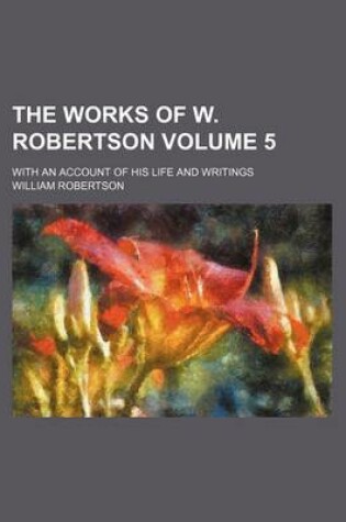 Cover of The Works of W. Robertson Volume 5; With an Account of His Life and Writings