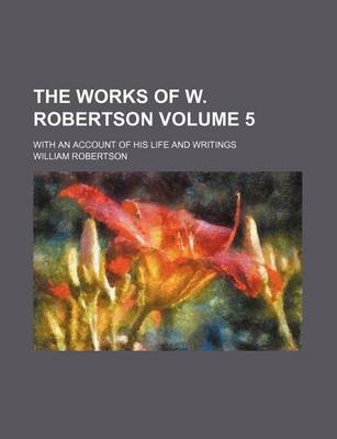 Book cover for The Works of W. Robertson Volume 5; With an Account of His Life and Writings