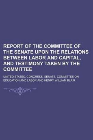 Cover of Report of the Committee of the Senate Upon the Relations Between Labor and Capital, and Testimony Taken by the Committee (Volume 4)