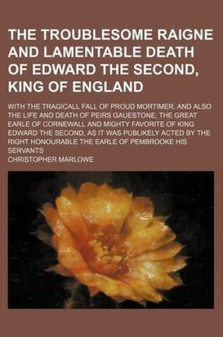 Cover of The Troublesome Raigne and Lamentable Death of Edward the Second, King of England; With the Tragicall Fall of Proud Mortimer, and Also the Life and Death of Peirs Gauestone, the Great Earle of Cornewall and Mighty Favorite of King Edward the Second, as It