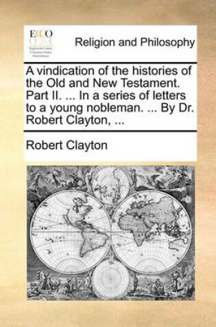 Cover of A Vindication of the Histories of the Old and New Testament. Part II. ... in a Series of Letters to a Young Nobleman. ... by Dr. Robert Clayton, ...