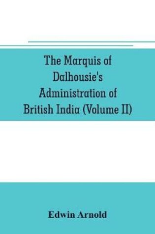 Cover of The Marquis of Dalhousie's administration of British India (Volume II) Containing the Annexation of Pegu, Nagpore, and Oudh, and a General Review of Lord Dalhousie's Rule in India