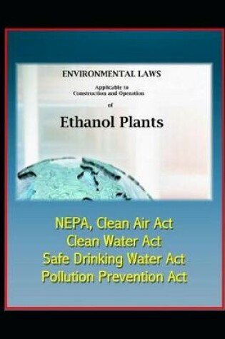 Cover of Environmental Laws Applicable to Construction and Operation of Ethanol Plants - NEPA, Clean Air Act, Clean Water Act, Safe Drinking Water Act, Pollution Prevention Act