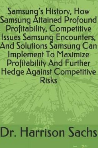 Cover of Samsung's History, How Samsung Attained Profound Profitability, Competitive Issues Samsung Encounters, And Solutions Samsung Can Implement To Maximize Profitability And Further Hedge Against Competitive Risks