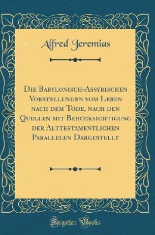 Cover of Die Babylonisch-Assyrischen Vorstellungen Vom Leben Nach Dem Tode, Nach Den Quellen Mit Berucksichtigung Der Alttestamentlichen Parallelen Dargestellt (Classic Reprint)