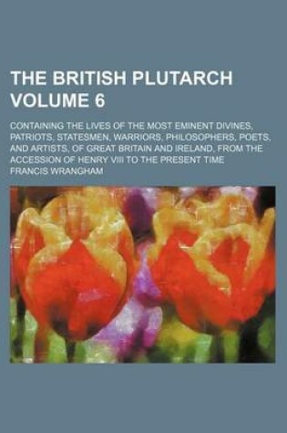 Cover of The British Plutarch; Containing the Lives of the Most Eminent Divines, Patriots, Statesmen, Warriors, Philosophers, Poets, and Artists, of Great Britain and Ireland, from the Accession of Henry VIII to the Present Time Volume 6