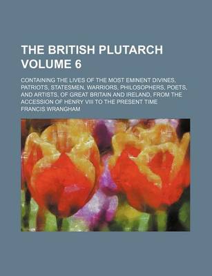 Book cover for The British Plutarch; Containing the Lives of the Most Eminent Divines, Patriots, Statesmen, Warriors, Philosophers, Poets, and Artists, of Great Britain and Ireland, from the Accession of Henry VIII to the Present Time Volume 6