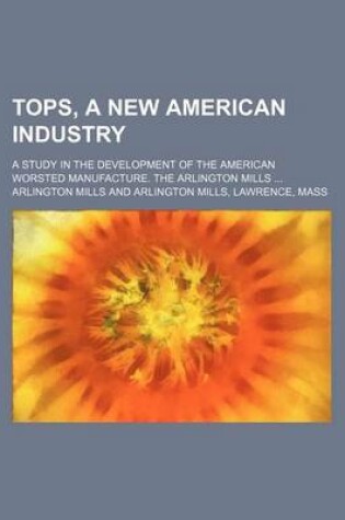 Cover of Tops, a New American Industry; A Study in the Development of the American Worsted Manufacture. the Arlington Mills