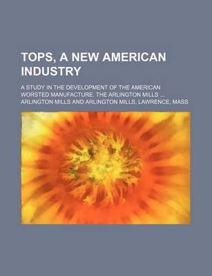 Book cover for Tops, a New American Industry; A Study in the Development of the American Worsted Manufacture. the Arlington Mills