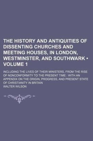 Cover of The History and Antiquities of Dissenting Churches and Meeting Houses, in London, Westminster, and Southwark (Volume 1); Including the Lives of Their Ministers, from the Rise of Nonconformity to the Present Time with an Appendix on the Origin, Progress, a