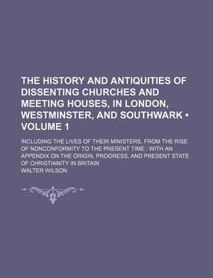 Book cover for The History and Antiquities of Dissenting Churches and Meeting Houses, in London, Westminster, and Southwark (Volume 1); Including the Lives of Their Ministers, from the Rise of Nonconformity to the Present Time with an Appendix on the Origin, Progress, a