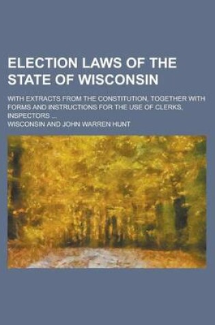 Cover of Election Laws of the State of Wisconsin; With Extracts from the Constitution, Together with Forms and Instructions for the Use of Clerks, Inspectors ...
