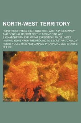 Cover of North-West Territory; Reports of Progress; Together with a Preliminary and General Report on the Assiniboine and Saskatchewan Exploring Expedition, Made Under Instructions from the Provincial Secretary, Canada