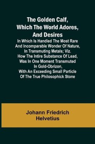 Cover of The Golden Calf, Which the World Adores, and Desires; In Which Is Handled the Most Rare and Incomparable Wonder of Nature, in Transmuting Metals; viz. How the Intire Substance of Lead, Was in One Moment Transmuted in Gold-Obrizon, with an Exceeding Small Parti