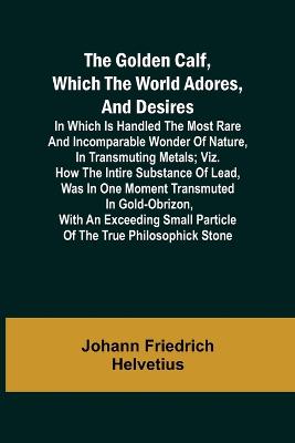 Book cover for The Golden Calf, Which the World Adores, and Desires; In Which Is Handled the Most Rare and Incomparable Wonder of Nature, in Transmuting Metals; viz. How the Intire Substance of Lead, Was in One Moment Transmuted in Gold-Obrizon, with an Exceeding Small Parti