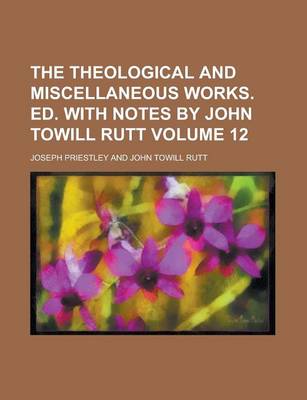 Book cover for The Theological and Miscellaneous Works. Ed. with Notes by John Towill Rutt Volume 12