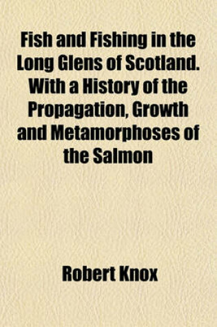 Cover of Fish and Fishing in the Long Glens of Scotland. with a History of the Propagation, Growth and Metamorphoses of the Salmon