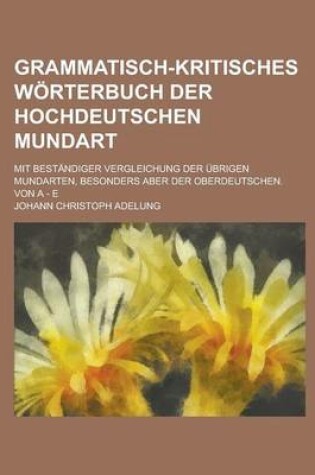 Cover of Grammatisch-Kritisches Worterbuch Der Hochdeutschen Mundart; Mit Bestandiger Vergleichung Der Ubrigen Mundarten, Besonders Aber Der Oberdeutschen. Von a - E