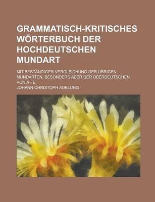 Book cover for Grammatisch-Kritisches Worterbuch Der Hochdeutschen Mundart; Mit Bestandiger Vergleichung Der Ubrigen Mundarten, Besonders Aber Der Oberdeutschen. Von a - E