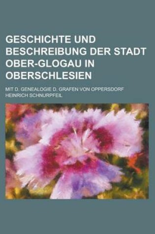Cover of Geschichte Und Beschreibung Der Stadt Ober-Glogau in Oberschlesien; Mit D. Genealogie D. Grafen Von Oppersdorf