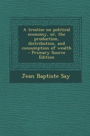 Cover of A Treatise on Political Economy, Or, the Production, Distribution, and Consumption of Wealth - Primary Source Edition