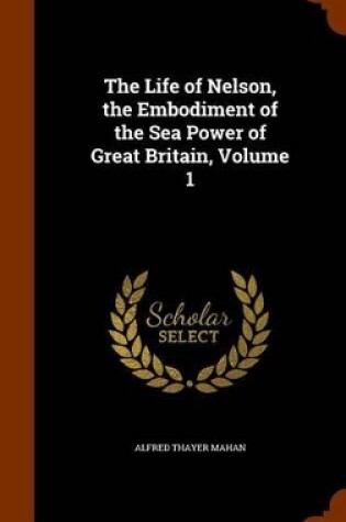 Cover of The Life of Nelson, the Embodiment of the Sea Power of Great Britain, Volume 1