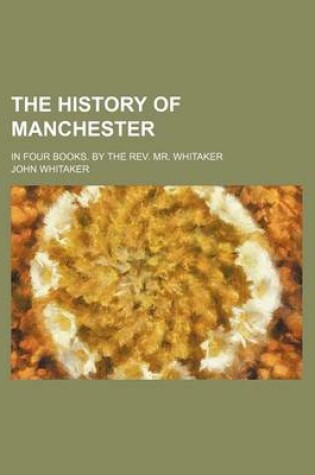 Cover of The History of Manchester; In Four Books. by the REV. Mr. Whitaker