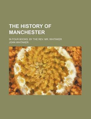 Book cover for The History of Manchester; In Four Books. by the REV. Mr. Whitaker