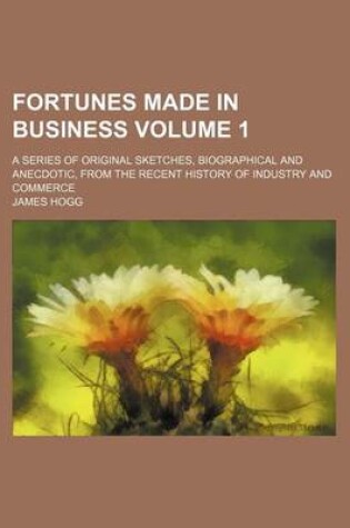 Cover of Fortunes Made in Business Volume 1; A Series of Original Sketches, Biographical and Anecdotic, from the Recent History of Industry and Commerce