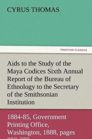 Cover of AIDS to the Study of the Maya Codices Sixth Annual Report of the Bureau of Ethnology to the Secretary of the Smithsonian Institution, 1884-85, Governm