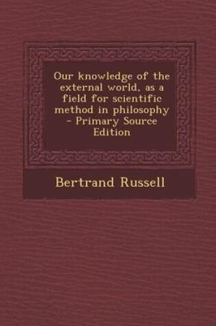 Cover of Our Knowledge of the External World, as a Field for Scientific Method in Philosophy - Primary Source Edition