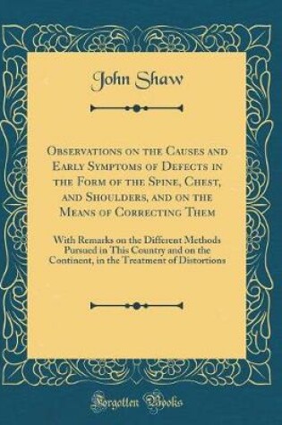 Cover of Observations on the Causes and Early Symptoms of Defects in the Form of the Spine, Chest, and Shoulders, and on the Means of Correcting Them: With Remarks on the Different Methods Pursued in This Country and on the Continent, in the Treatment of Distortio