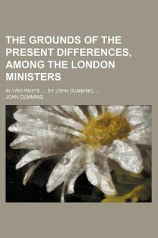 Cover of The Grounds of the Present Differences, Among the London Ministers; In Two Parts. by John Cumming