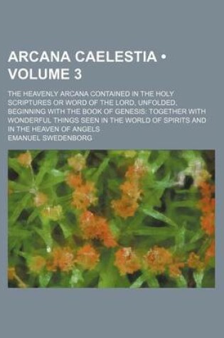 Cover of Arcana Caelestia (Volume 3); The Heavenly Arcana Contained in the Holy Scriptures or Word of the Lord, Unfolded, Beginning with the Book of Genesis Together with Wonderful Things Seen in the World of Spirits and in the Heaven of Angels