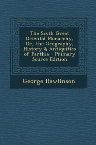 Cover of The Sixth Great Oriental Monarchy, Or, the Geography, History & Antiquities of Parthia - Primary Source Edition