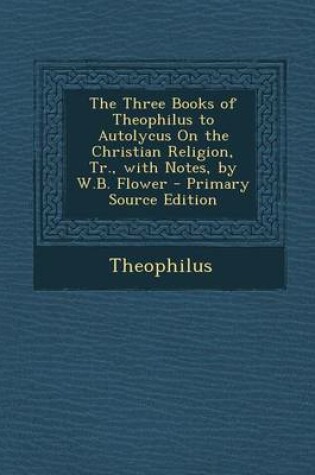 Cover of The Three Books of Theophilus to Autolycus on the Christian Religion, Tr., with Notes, by W.B. Flower - Primary Source Edition