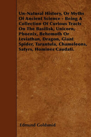 Cover of Un-Natural History, Or Myths Of Ancient Science - Being A Collection Of Curious Tracts On The Basilisk, Unicorn, Phoenix, Behemoth Or Leviathan, Dragon, Giant Spider, Tarantula, Chameleons, Satyrs, Homines Caudati.