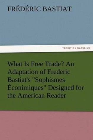 Cover of What Is Free Trade? an Adaptation of Frederic Bastiat's Sophismes Econimiques Designed for the American Reader