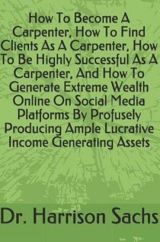 Cover of How To Become A Carpenter, How To Find Clients As A Carpenter, How To Be Highly Successful As A Carpenter, And How To Generate Extreme Wealth Online On Social Media Platforms By Profusely Producing Ample Lucrative Income Generating Assets