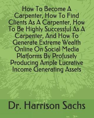 Book cover for How To Become A Carpenter, How To Find Clients As A Carpenter, How To Be Highly Successful As A Carpenter, And How To Generate Extreme Wealth Online On Social Media Platforms By Profusely Producing Ample Lucrative Income Generating Assets