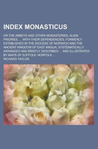 Cover of Index Monasticus; Or the Abbeys and Other Monasteries, Alien Priories, ... with Their Dependencies, Formerly Established in the Diocese of Norwich and the Ancient Kingdom of East Anglia, Systematically Arranged and Briefly Described ...
