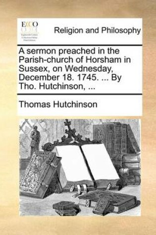 Cover of A Sermon Preached in the Parish-Church of Horsham in Sussex, on Wednesday, December 18. 1745. ... by Tho. Hutchinson, ...