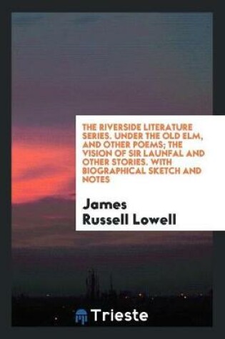 Cover of The Riverside Literature Series. Under the Old Elm, and Other Poems; The Vision of Sir Launfal and Other Stories. with Biographical Sketch and Notes