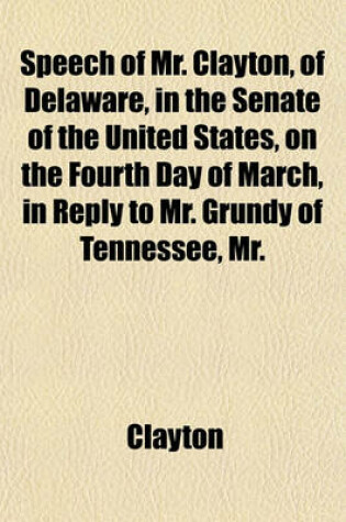 Cover of Speech of Mr. Clayton, of Delaware, in the Senate of the United States, on the Fourth Day of March, in Reply to Mr. Grundy of Tennessee, Mr.