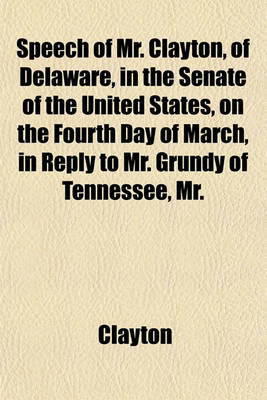 Book cover for Speech of Mr. Clayton, of Delaware, in the Senate of the United States, on the Fourth Day of March, in Reply to Mr. Grundy of Tennessee, Mr.