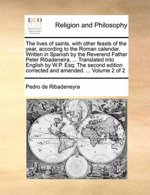 Book cover for The Lives of Saints, with Other Feasts of the Year, According to the Roman Calendar. Written in Spanish by the Reverend Father Peter Ribadeneira, ... Translated Into English by W.P. Esq; The Second Edition Corrected and Amended. ... Volume 2 of 2