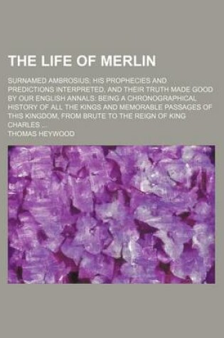 Cover of The Life of Merlin; Surnamed Ambrosius His Prophecies and Predictions Interpreted, and Their Truth Made Good by Our English Annals Being a Chronographical History of All the Kings and Memorable Passages of This Kingdom, from Brute to the