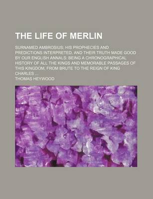 Book cover for The Life of Merlin; Surnamed Ambrosius His Prophecies and Predictions Interpreted, and Their Truth Made Good by Our English Annals Being a Chronographical History of All the Kings and Memorable Passages of This Kingdom, from Brute to the